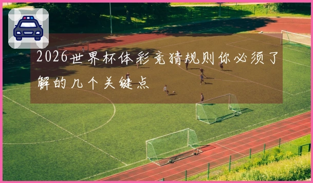 2026世界杯体彩竞猜规则你必须了解的几个关键点