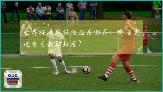 世界杯滚球投注应用推荐：哪些更适合竞彩爱好者？
