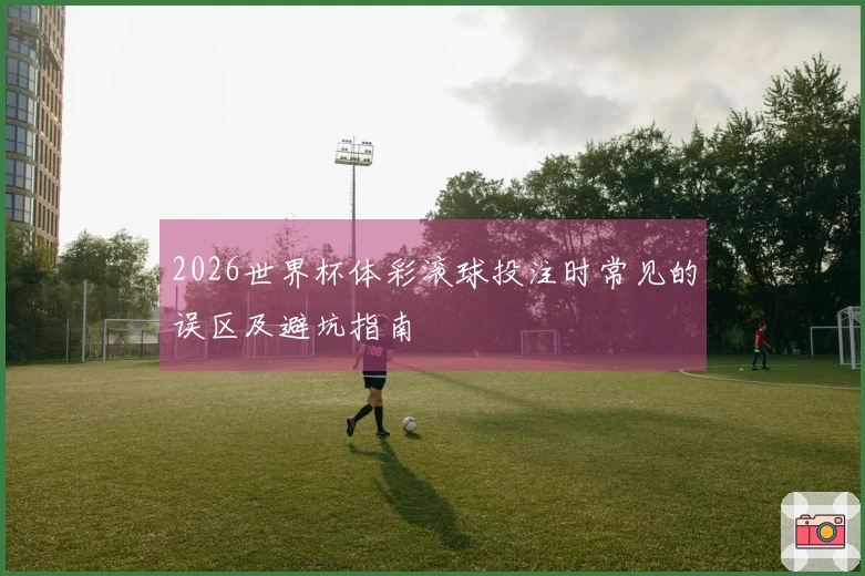 2026世界杯体彩滚球投注时常见的误区及避坑指南